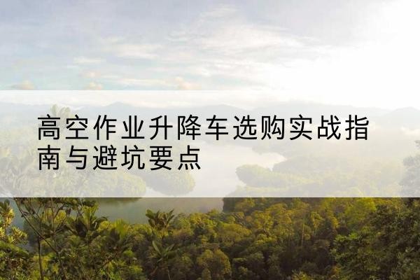 延平升降车怎么选-高空作业升降车选购实战指南与避坑要点
