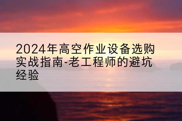 延平高空作业升降机厂家推荐-2024年高空作业设备选购实战指南-老工程师的避坑经验