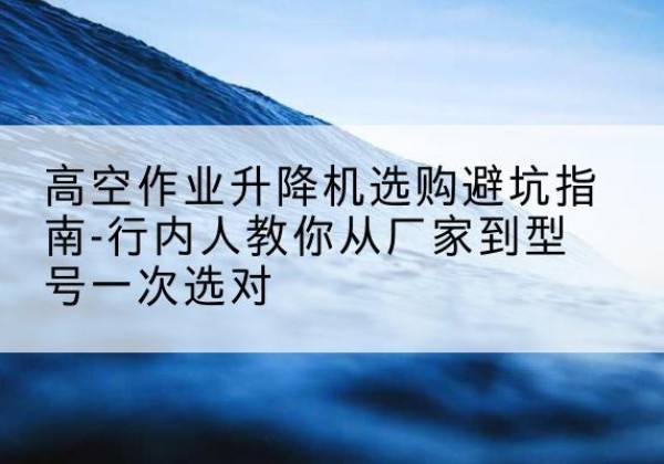 延平升降平台厂家-高空作业升降机选购避坑指南-行内人教你从厂家到型号一次选对