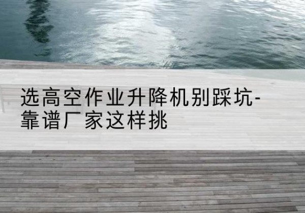 延平剪叉式升降机厂家-选高空作业升降机别踩坑-靠谱厂家这样挑