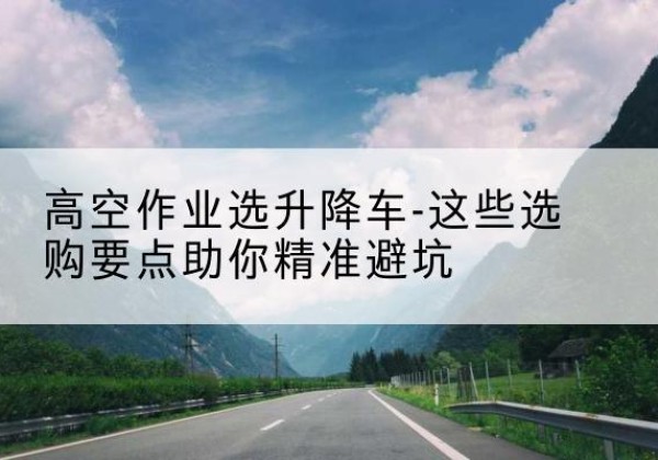 延平升降车厂家-高空作业选升降车-这些选购要点助你*避坑