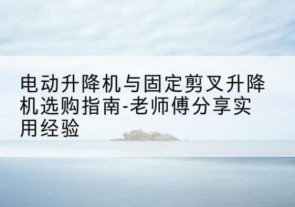 延平电动升降机怎么选-电动升降机与固定剪叉升降机选购指南-老师傅分享实用经验